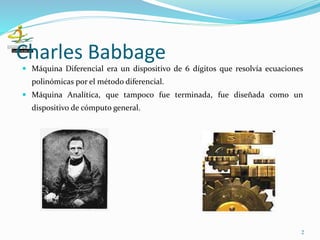 Charles Babbage
 Máquina Diferencial era un dispositivo de 6 dígitos que resolvía ecuaciones
polinómicas por el método diferencial.
 Máquina Analítica, que tampoco fue terminada, fue diseñada como un
dispositivo de cómputo general.
2
 