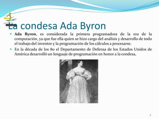 La condesa Ada Byron
 Ada Byron, es considerada la primera programadora de la era de la
computación, ya que fue ella quien se hizo cargo del análisis y desarrollo de todo
el trabajo del inventor y la programación de los cálculos a procesarse.
 En la década de los 80 el Departamento de Defensa de los Estados Unidos de
América desarrolló un lenguaje de programación en honor a la condesa,
5
 