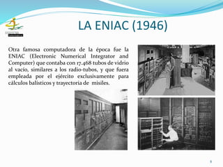 Otra famosa computadora de la época fue la
ENIAC (Electronic Numerical Integrator and
Computer) que contaba con 17.468 tubos de vidrio
al vacío, similares a los radio-tubos, y que fuera
empleada por el ejército exclusivamente para
cálculos balísticos y trayectoria de misiles.
8
LA ENIAC (1946)
 
