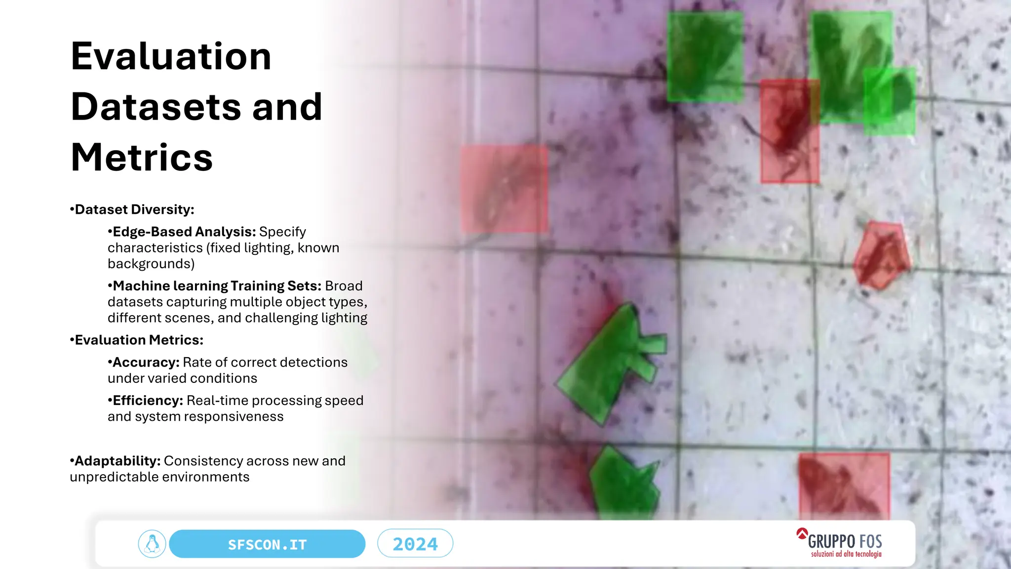 Evaluation
Datasets and
Metrics
•Dataset Diversity:
•Edge-Based Analysis: Specify
characteristics (fixed lighting, known
backgrounds)
•Machine learning Training Sets: Broad
datasets capturing multiple object types,
different scenes, and challenging lighting
•Evaluation Metrics:
•Accuracy: Rate of correct detections
under varied conditions
•Efficiency: Real-time processing speed
and system responsiveness
•Adaptability: Consistency across new and
unpredictable environments
 