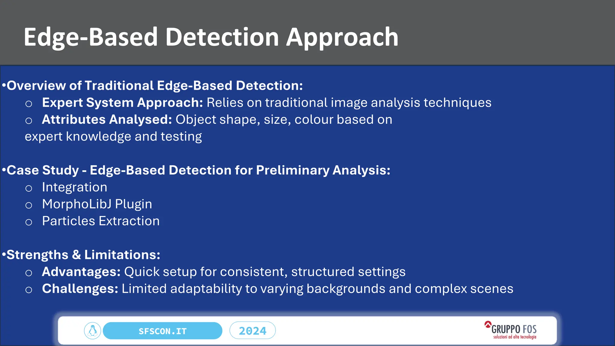 Edge-Based Detection Approach
•Overview of Traditional Edge-Based Detection:
o Expert System Approach: Relies on traditional image analysis techniques
o Attributes Analysed: Object shape, size, colour based on
expert knowledge and testing
•Case Study - Edge-Based Detection for Preliminary Analysis:
o Integration
o MorphoLibJ Plugin
o Particles Extraction
•Strengths & Limitations:
o Advantages: Quick setup for consistent, structured settings
o Challenges: Limited adaptability to varying backgrounds and complex scenes
 