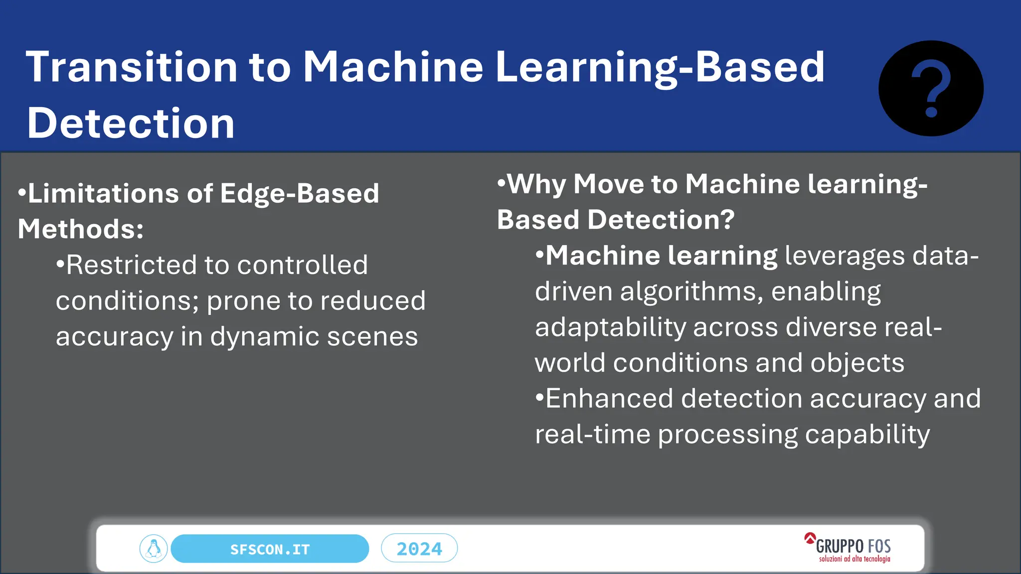 Transition to Machine Learning-Based
Detection
•Limitations of Edge-Based
Methods:
•Restricted to controlled
conditions; prone to reduced
accuracy in dynamic scenes
•Why Move to Machine learning-
Based Detection?
•Machine learning leverages data-
driven algorithms, enabling
adaptability across diverse real-
world conditions and objects
•Enhanced detection accuracy and
real-time processing capability
 