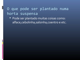 O que pode ser plantado numa
horta suspensa
  Pode ser plantado muitas coisas como:
   alface,cebolinha,salsinha,coentro e etc.
 