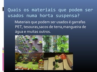 Quais os materiais que podem ser
usados numa horta suspensa?
  Materiais que podem ser usados é garrafas
  PET, tesouras,sacos de terra,mangueira de
  água e muitas outros.
 