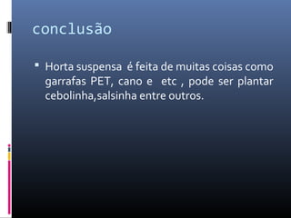 conclusão

 Horta suspensa é feita de muitas coisas como
  garrafas PET, cano e etc , pode ser plantar
  cebolinha,salsinha entre outros.
 