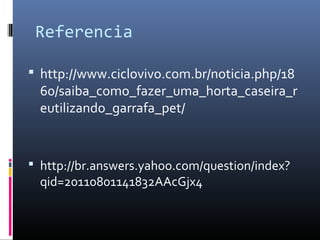 Referencia

 http://www.ciclovivo.com.br/noticia.php/18
  60/saiba_como_fazer_uma_horta_caseira_r
  eutilizando_garrafa_pet/


 http://br.answers.yahoo.com/question/index?
  qid=20110801141832AAcGjx4
 