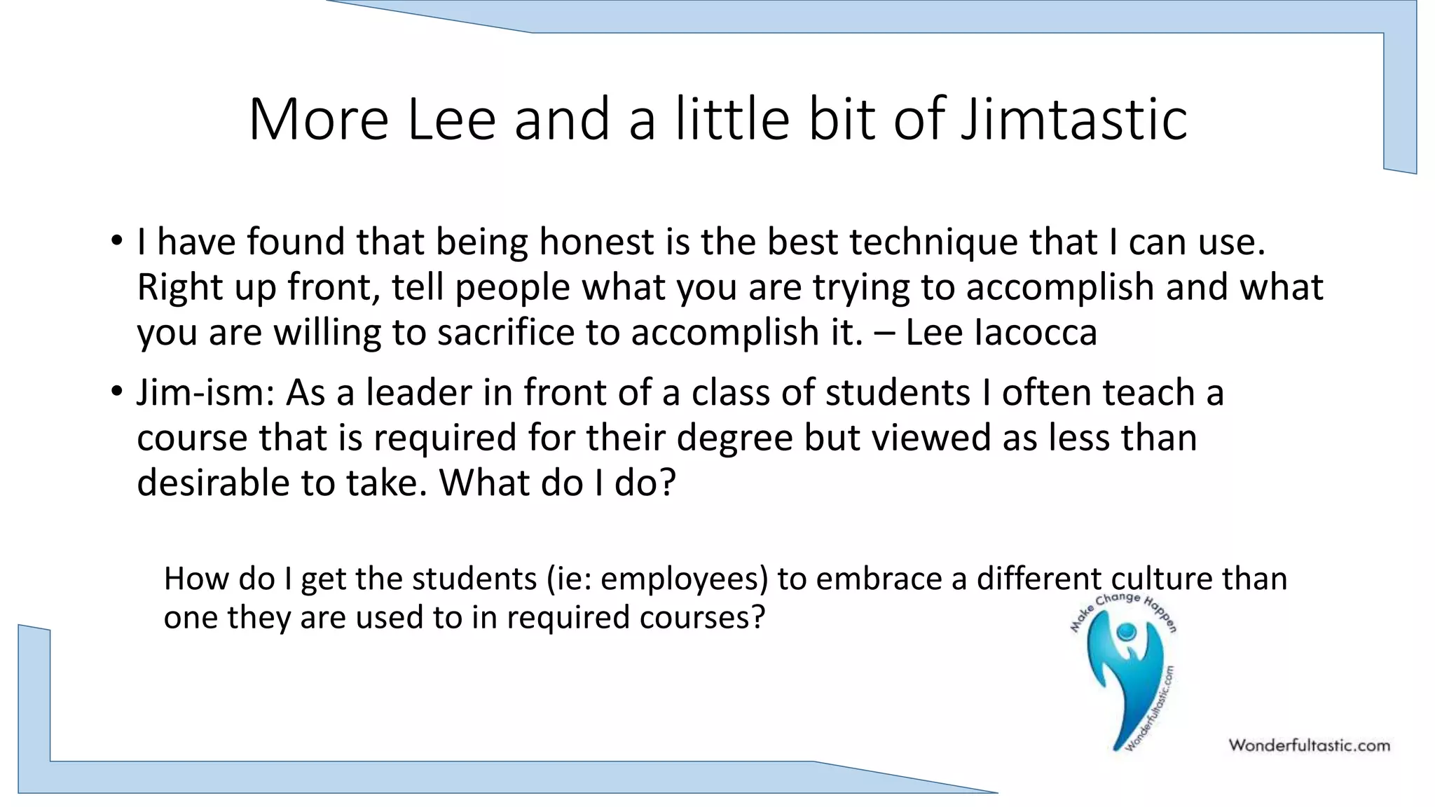 More Lee and a little bit of Jimtastic
• I have found that being honest is the best technique that I can use.
Right up front, tell people what you are trying to accomplish and what
you are willing to sacrifice to accomplish it. – Lee Iacocca
• Jim-ism: As a leader in front of a class of students I often teach a
course that is required for their degree but viewed as less than
desirable to take. What do I do?
How do I get the students (ie: employees) to embrace a different culture than
one they are used to in required courses?
 