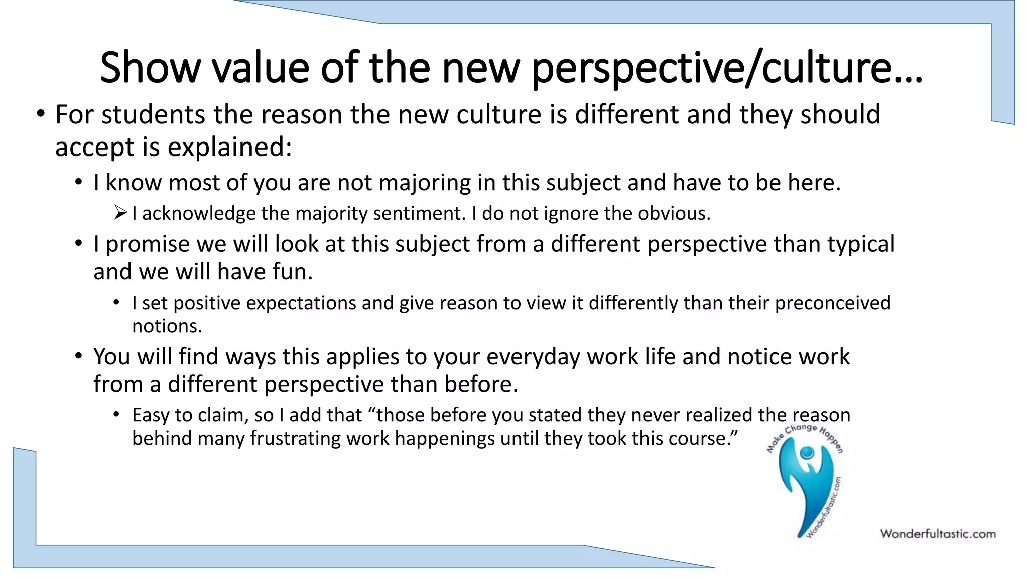 Show value of the new perspective/culture…
• For students the reason the new culture is different and they should
accept is explained:
• I know most of you are not majoring in this subject and have to be here.
I acknowledge the majority sentiment. I do not ignore the obvious.
• I promise we will look at this subject from a different perspective than typical
and we will have fun.
• I set positive expectations and give reason to view it differently than their preconceived
notions.
• You will find ways this applies to your everyday work life and notice work
from a different perspective than before.
• Easy to claim, so I add that “those before you stated they never realized the reason
behind many frustrating work happenings until they took this course.”
 