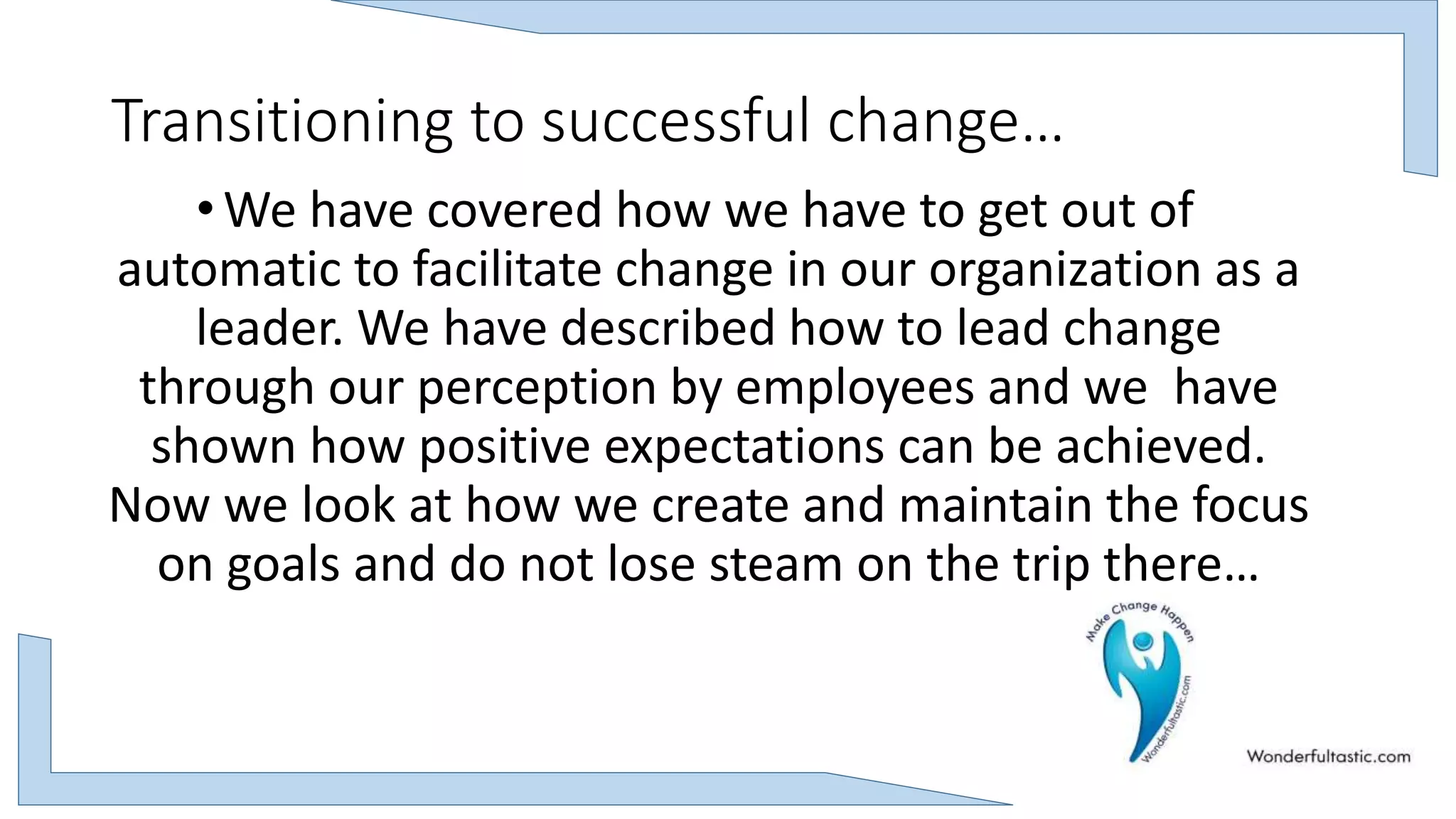 Transitioning to successful change…
•We have covered how we have to get out of
automatic to facilitate change in our organization as a
leader. We have described how to lead change
through our perception by employees and we have
shown how positive expectations can be achieved.
Now we look at how we create and maintain the focus
on goals and do not lose steam on the trip there…
 