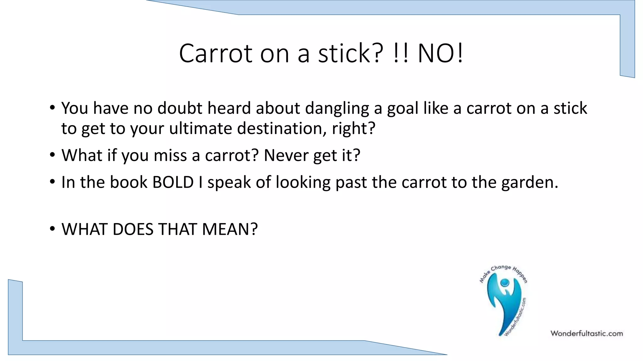 Carrot on a stick? !! NO!
• You have no doubt heard about dangling a goal like a carrot on a stick
to get to your ultimate destination, right?
• What if you miss a carrot? Never get it?
• In the book BOLD I speak of looking past the carrot to the garden.
• WHAT DOES THAT MEAN?
 