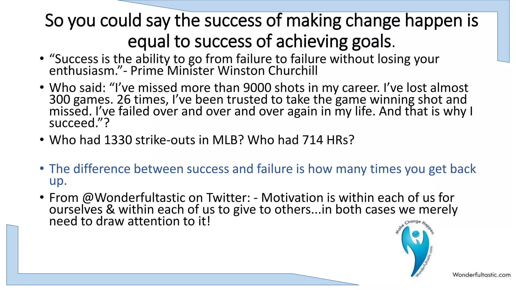 So you could say the success of making change happen is
equal to success of achieving goals.
• “Success is the ability to go from failure to failure without losing your
enthusiasm.”- Prime Minister Winston Churchill
• Who said: “I’ve missed more than 9000 shots in my career. I’ve lost almost
300 games. 26 times, I’ve been trusted to take the game winning shot and
missed. I’ve failed over and over and over again in my life. And that is why I
succeed.”?
• Who had 1330 strike-outs in MLB? Who had 714 HRs?
• The difference between success and failure is how many times you get back
up.
• From @Wonderfultastic on Twitter: - Motivation is within each of us for
ourselves & within each of us to give to others...in both cases we merely
need to draw attention to it!
 