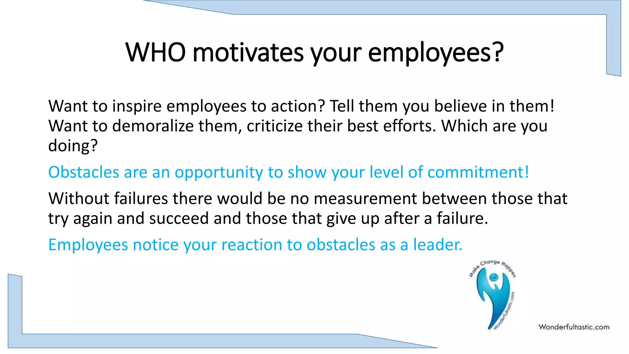 WHO motivates your employees?
Want to inspire employees to action? Tell them you believe in them!
Want to demoralize them, criticize their best efforts. Which are you
doing?
Obstacles are an opportunity to show your level of commitment!
Without failures there would be no measurement between those that
try again and succeed and those that give up after a failure.
Employees notice your reaction to obstacles as a leader.
 