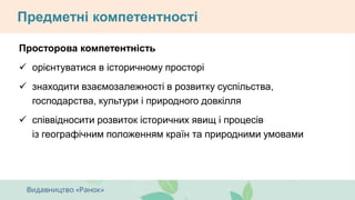 Предметні компетентності
Просторова компетентність
 орієнтуватися в історичному просторі
 знаходити взаємозалежності в розвитку суспільства,
господарства, культури і природного довкілля
 співвідносити розвиток історичних явищ і процесів
із географічним положенням країн та природними умовами
 