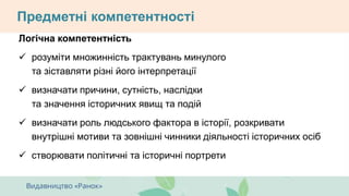 Предметні компетентності
Логічна компетентність
 розуміти множинність трактувань минулого
та зіставляти різні його інтерпретації
 визначати причини, сутність, наслідки
та значення історичних явищ та подій
 визначати роль людського фактора в історії, розкривати
внутрішні мотиви та зовнішні чинники діяльності історичних осіб
 створювати політичні та історичні портрети
 