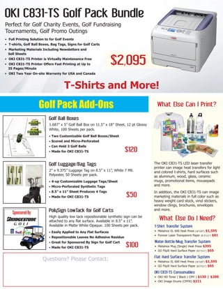 OKI C831-TS Golf Pack Bundle
Perfect for Golf Charity Events, Golf Fundraising
Tournaments, Golf Promo Outings
T-Shirts and More!
Golf Pack Add-Ons
$2,095
Golf Ball Boxes
1.687” x 5” Golf Ball Box on 11.5” x 18” Sheet, 12 pt Glossy
White, 100 Sheets per pack.
• Two Customizable Golf Ball Boxes/Sheet
• Scored and Micro-Perforated
• Can Hold 3 Golf Balls
• Made for OKI C831-TS
Golf Luggage/Bag Tags
2” x 9.375” Luggage Tag on 8.5” x 11”, White 7 Mil.
Polyester, 50 Sheets per pack.
• 4-up Customizable Luggage Tags/Sheet
• Micro-Perforated Synthetic Tags
• 8.5” x 11” Sheet Produces 4 Tags
• Made for OKI C831-TS
PolySign LowTack for Golf Carts
High quality low tack repositionable synthetic sign can be
attached to any flat surface. Available in 8.5” x 11”.
Available in Matte White Opaque. 100 Sheets per pack.
• Easily Applied to Any Flat Surfaces
• Repositionable Leaves No Adhesive Residue
• Great for Sponsored By Sign for Golf Cart
• Made for OKI C831-TS
What Else Can I Print?
$120
$50
$100
• Full Printing Solution to for Golf Events
• T-shirts, Golf Ball Boxes, Bag Tags, Signs for Golf Carts
• Marketing Materials Including Newsletters and
Sell Sheets
• OKI C831-TS Printer is Virtually Maintenance Free
• OKI C831-TS Printer Offers Fast Printing at Up to
35 Pages/Minute
• OKI Two Year On-site Warranty for USA and Canada
The OKI C831-TS LED laser transfer
printer can image heat transfers for light
and colored t-shirts, hard surfaces such
as aluminum, wood, glass, ceramic
mugs, promotional items, mousepads
and more.
In addition, the OKI C831-TS can image
marketing materials in full color such as
heavy weight card stock, vinyl stickers,
window clings, brochures, envelopes
and more.
What Else Do I Need?
T-Shirt Transfer System
• Metalnox EL 600 Heat Press (16”x20”) $1,595
• Forever Laser Transparent Paper (8.5”x11”) $61
Water Bottle/Mug Transfer System
• Metalnox Mug (Single) Heat Press $395
• GO FlipIt Hard Surface Paper (8.5”x11”) $65
Flat Hard Surface Transfer System
• Metalnox EL 600 Heat Press (16”x20”) $1,595
• GO FlipIt Hard Surface Paper (8.5”x11”) $65
OKI C831-TS Consumables
• OKI HD Toner ( Black | CMY ) $130 | $200
• OKI Image Drums (CMYK) $211
Questions? Please Contact:
 