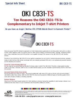Special Info Sheet
OKI C831-TS
Ten Reasons the OKI C831-TS Is
Complementary to Inkjet T-shirt Printers
Do you have an Anajet, Brother, DTG, EPSON, Mutoh Direct-to-Garment Printer?
OKI C831-TS
+1-818-260-9591 • sales@graphicsone.com • www.graphicsone.com
Most are aware that DTG (direct-to-garment) or t-shirt inkjet printers generally do one thing really well: print on cotton
t-shirts. What happens when you need to print on other types of fabrics, promotional items, signage, marketing materi-
als or other substrates that your DTG printer is not capable of doing? The answer is the OKI C831-TS LED Transfer
Printer.
Priced at a low $2,095 the OKI C831-TS is the perfect complement to any t-shirt or direct-to-garment printers available
today. In fact the new OKI printer, combined with your already purchased DTG unit, is an impressively powerful solution
for the following ten reasons:
Great for T-shirt Printing Back-up
Do you need an occasional back-up transfer for doing cotton t-shirts? The OKI C831-TS prints a high quality transfer
sheet in less than 3 seconds. With no-cut, no-weed transfer paper, you can complete a great looking t-shirt in less than
60 seconds.
Garment Fabrics Other than Cotton
Not all garments are made of cotton. This proves problematic with many DTG units as the ink will not work properly
with fabrics other than cotton. With the OKI C831-TS, there are thousands of different types of transfer papers which
work with all types of fabrics, including polyester.
Bumper Stickers
Since one of the major target markets for t-shirt printing is schools, having the capability to print bumper stickers is an
additional and easy return on your investment and the perfect addition to t-shirts.
OKI C831-TSOKI C831-
The technical specifications and performance capabilities listed herein are subject to change at any time and may not reflect actual production capabilities. Graphics One is not responsible for any incorrect
information contained herein and urges any buyer or potential buyer to test the product prior to making a purchase. Graphics One offers its products through an elite group of Channel Sales Partners.
Please contact Graphics One for added details.
Graphics One, INC 3300 North San Fernando Blvd. Suite 101. Burbank, CA 91504, USA Tel: 818-260-9591, Fax: 818-260-9589, Email: info@graphicsone.com, Website: www.graphicsone.com
©Copyright 2000-2015 Graphics One, INC GO (Graphics One)
 