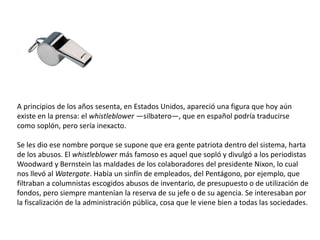 A principios de los años sesenta, en Estados Unidos, apareció una figura que hoy aún
existe en la prensa: el whistleblower...