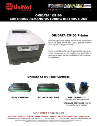 OKIDATA™ C5100
      CARTRIDGE REMANUFACTURING INSTRUCTIONS




                                                                                                    OKIDATA C5100 Printer
                                                                                             Given its high-quality printing and optimized performance
                                                                                             for all job types, the Okidata C5100 gradually became
                                                                                             quite popular in the global market.


                                                                                             UniNet Imaging Inc. offers a wide variety of toners and car-
                                                                                             tridge components for this machine and would like to
                                                                                             share some useful tips for the Okidata C5100 remanufac-
                                                                                             turing process.




                                          OKIDATA C5100 Toner Cartridge




        TOP OF CARTRIDGE                                           BOTTOM OF CARTRIDGE                                                STARTER UNIT (LEFT)
                                                                                                                                   Commonly used with new printers.

                                                                                                                                STANDARD CARTRIDGE (RIGHT)
                                                                                                                                   For use after starter cartridge.




                                                        w w w. u n i n e t i m a g i n g . c o m
   USA • UK • EUROPE • AFRICA • JAPAN • CHINA • BRAZIL • MEXICO • ARGENTINA • VENEZUELA
11124 Washington Blvd., Culver City, CA, U.S.A. 90232 • Ph +1 310 280 9620 • Fx +1 310 838 7294 • techsupport2@uninetimaging.com
              © 2008 UniNet Imaging Inc. All Trademark names are property of their respective owners. Product brand names mentioned are intended to show compatibility only.
                                   UniNet Imaging does not warrant downloaded information. Summit Technologies is a division of UniNet Imaging Inc.
 