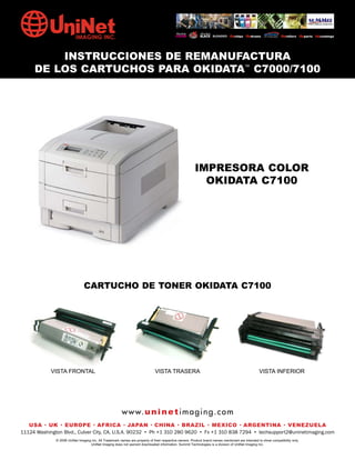 INSTRUCCIONES DE REMANUFACTURA
     DE LOS CARTUCHOS PARA OKIDATA™ C7000/7100




                                                                                                        IMPRESORA COLOR
                                                                                                          OKIDATA C7100




                                CARTUCHO DE TONER OKIDATA C7100




            VISTA FRONTAL                                                     VISTA TRASERA                                                       VISTA INFERIOR




                                                        w w w. u n i n e t i m a g i n g . c o m
   USA • UK • EUROPE • AFRICA • JAPAN • CHINA • BRAZIL • MEXICO • ARGENTINA • VENEZUELA
11124 Washington Blvd., Culver City, CA, U.S.A. 90232 • Ph +1 310 280 9620 • Fx +1 310 838 7294 • techsupport2@uninetimaging.com
              © 2008 UniNet Imaging Inc. All Trademark names are property of their respective owners. Product brand names mentioned are intended to show compatibility only.
                                   UniNet Imaging does not warrant downloaded information. Summit Technologies is a division of UniNet Imaging Inc.
 