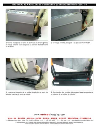 UNINET IMAGING INC. •INC. • • BROTHER REMANUFACTURA•DE DISASSEMBLINGTHE TONER CARTRIDGE7100
           UNINET IMAGING INSTRUCCIONES DE 1240/1650 • LOS CARTUCHOS PARA OKIDATA CARTRIDGE
             UNINET IMAGING INC.        BROTHER 1240/1650        ASSEMBLING THE TONER C7000 /




1. Liberar el deposito de toner de la unidad de cilindro girando                                2. El mango amarillo ya bajado a su posición "unlocked."
el mango amarillo hacia abajo de su posición "locked," como
se muestra.




3. Levantar el deposito de la unidad de cilindro, a partir del                                  4. Remover los dos tornillos ubicados en la parte superior de
lado del mano azul, como se indica.                                                             la cubierta de la unidad de cilindro.




                                                        w w w. u n i n e t i m a g i n g . c o m
   USA • UK • EUROPE • AFRICA • JAPAN • CHINA • BRAZIL • MEXICO • ARGENTINA • VENEZUELA
11124 Washington Blvd., Culver City, CA, U.S.A. 90232 • Ph +1 310 280 9620 • Fx +1 310 838 7294 • techsupport2@uninetimaging.com
              © 2008 UniNet Imaging Inc. All Trademark names are property of their respective owners. Product brand names mentioned are intended to show compatibility only.
                                   UniNet Imaging does not warrant downloaded information. Summit Technologies is a division of UniNet Imaging Inc.
 