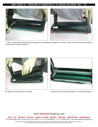 UNINET IMAGING INC. •INC. • • BROTHER REMANUFACTURA•DE DISASSEMBLINGTHE TONER CARTRIDGE7100
          UNINET IMAGING INSTRUCCIONES DE 1240/1650 • LOS CARTUCHOS PARA OKIDATA CARTRIDGE
            UNINET IMAGING INC.        BROTHER 1240/1650        ASSEMBLING THE TONER C7000 /




5. Con un desarmador plano pequeño empujar las seis lengüetas ubicadas en el frente y atrás del cartucho para destrabar la
cubierta de la unidad de cilindro.




6. Retirar la cubierta como se muestra.                                                         7. Sacar los dos tornillos que sujetan la cuchilla dosificadora.




                                                        w w w. u n i n e t i m a g i n g . c o m
   USA • UK • EUROPE • AFRICA • JAPAN • CHINA • BRAZIL • MEXICO • ARGENTINA • VENEZUELA
11124 Washington Blvd., Culver City, CA, U.S.A. 90232 • Ph +1 310 280 9620 • Fx +1 310 838 7294 • techsupport2@uninetimaging.com
              © 2008 UniNet Imaging Inc. All Trademark names are property of their respective owners. Product brand names mentioned are intended to show compatibility only.
                                   UniNet Imaging does not warrant downloaded information. Summit Technologies is a division of UniNet Imaging Inc.
 