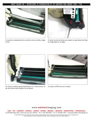 UNINET IMAGING INC. •INC. • • BROTHER REMANUFACTURA•DE DISASSEMBLINGTHE TONER CARTRIDGE7100
          UNINET IMAGING INSTRUCCIONES DE 1240/1650 • LOS CARTUCHOS PARA OKIDATA CARTRIDGE
            UNINET IMAGING INC.        BROTHER 1240/1650        ASSEMBLING THE TONER C7000 /




8. Levantar cuidadosamente un extremo de la cuchilla y luego                                    9. Sacar los dos tornillos que sujetan la tapa lateral del lado
el otro.                                                                                        sin engranajes en su lugar.




10. Correr el lateral aproximadamente 5 cm. hacia afuera. El                                    11. Sacar el PCR como se muestra.
eje del cilindro está solidario con el lateral.




                                                        w w w. u n i n e t i m a g i n g . c o m
   USA • UK • EUROPE • AFRICA • JAPAN • CHINA • BRAZIL • MEXICO • ARGENTINA • VENEZUELA
11124 Washington Blvd., Culver City, CA, U.S.A. 90232 • Ph +1 310 280 9620 • Fx +1 310 838 7294 • techsupport2@uninetimaging.com
              © 2008 UniNet Imaging Inc. All Trademark names are property of their respective owners. Product brand names mentioned are intended to show compatibility only.
                                   UniNet Imaging does not warrant downloaded information. Summit Technologies is a division of UniNet Imaging Inc.
 