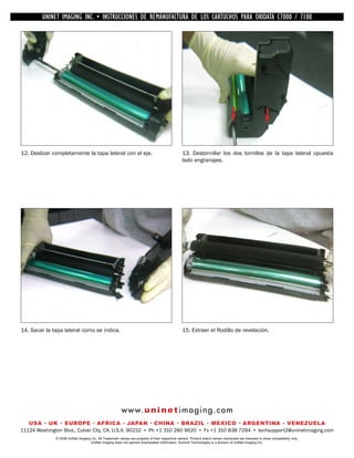 UNINET IMAGING INC. •INC. • • BROTHER REMANUFACTURA•DE DISASSEMBLINGTHE TONER CARTRIDGE7100
          UNINET IMAGING INSTRUCCIONES DE 1240/1650 • LOS CARTUCHOS PARA OKIDATA CARTRIDGE
            UNINET IMAGING INC.        BROTHER 1240/1650        ASSEMBLING THE TONER C7000 /




12. Deslizar completamente la tapa lateral con el eje.                                          13. Destornillar los dos tornillos de la tapa lateral opuesta
                                                                                                lado engranajes.




14. Sacar la tapa lateral como se indica.                                                       15. Extraer el Rodillo de revelación.




                                                        w w w. u n i n e t i m a g i n g . c o m
   USA • UK • EUROPE • AFRICA • JAPAN • CHINA • BRAZIL • MEXICO • ARGENTINA • VENEZUELA
11124 Washington Blvd., Culver City, CA, U.S.A. 90232 • Ph +1 310 280 9620 • Fx +1 310 838 7294 • techsupport2@uninetimaging.com
              © 2008 UniNet Imaging Inc. All Trademark names are property of their respective owners. Product brand names mentioned are intended to show compatibility only.
                                   UniNet Imaging does not warrant downloaded information. Summit Technologies is a division of UniNet Imaging Inc.
 