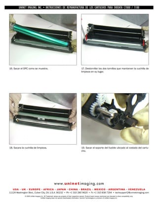 UNINET IMAGING INC. •INC. • • BROTHER REMANUFACTURA•DE DISASSEMBLINGTHE TONER CARTRIDGE7100
          UNINET IMAGING INSTRUCCIONES DE 1240/1650 • LOS CARTUCHOS PARA OKIDATA CARTRIDGE
            UNINET IMAGING INC.        BROTHER 1240/1650        ASSEMBLING THE TONER C7000 /




16. Sacar el OPC como se muestra.                                                               17. Destornillar los dos tornillos que mantienen la cuchilla de
                                                                                                limpieza en su lugar.




18. Sacara la cuchilla de limpieza.                                                             19. Sacar el soporte del fusible ubicado al costado del cartu-
                                                                                                cho.




                                                        w w w. u n i n e t i m a g i n g . c o m
   USA • UK • EUROPE • AFRICA • JAPAN • CHINA • BRAZIL • MEXICO • ARGENTINA • VENEZUELA
11124 Washington Blvd., Culver City, CA, U.S.A. 90232 • Ph +1 310 280 9620 • Fx +1 310 838 7294 • techsupport2@uninetimaging.com
              © 2008 UniNet Imaging Inc. All Trademark names are property of their respective owners. Product brand names mentioned are intended to show compatibility only.
                                   UniNet Imaging does not warrant downloaded information. Summit Technologies is a division of UniNet Imaging Inc.
 