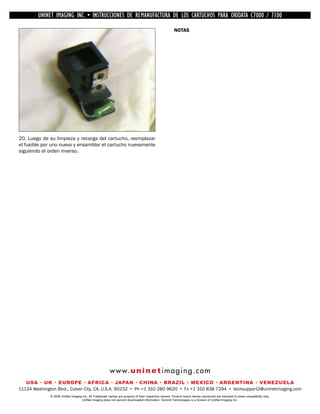 UNINET IMAGING INC. •INC. • • BROTHER REMANUFACTURA•DE DISASSEMBLINGTHE TONER CARTRIDGE7100
          UNINET IMAGING INSTRUCCIONES DE 1240/1650 • LOS CARTUCHOS PARA OKIDATA CARTRIDGE
            UNINET IMAGING INC.        BROTHER 1240/1650        ASSEMBLING THE TONER C7000 /
                                                                                                       NOTAS




20. Luego de su limpieza y recarga del cartucho, reemplazar
el fusible por uno nuevo y ensamblar el cartucho nuevamente
siguiendo el orden inverso.




                                                        w w w. u n i n e t i m a g i n g . c o m
   USA • UK • EUROPE • AFRICA • JAPAN • CHINA • BRAZIL • MEXICO • ARGENTINA • VENEZUELA
11124 Washington Blvd., Culver City, CA, U.S.A. 90232 • Ph +1 310 280 9620 • Fx +1 310 838 7294 • techsupport2@uninetimaging.com
              © 2008 UniNet Imaging Inc. All Trademark names are property of their respective owners. Product brand names mentioned are intended to show compatibility only.
                                   UniNet Imaging does not warrant downloaded information. Summit Technologies is a division of UniNet Imaging Inc.
 