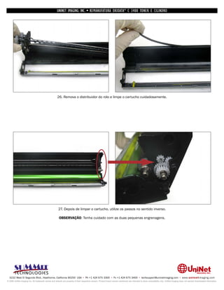 UNINET IMAGING INC. • REMANUFATURA OKIDATA ® C 3400 TONER E CILINDRO




                                                      26. Remova o distribuidor do rolo e limpe o cartucho cuidadosamente.




                                                       27. Depois de limpar o cartucho, utilize os passos no sentido inverso.

                                                       OBSERVAÇÃO: Tenha cuidado com as duas pequenas engrenagens.




  3232 West El Segundo Blvd., Hawthorne, California 90250 USA • Ph +1 424 675 3300 • Fx +1 424 675 3400 • techsupport@uninetimaging.com • www.uninetimaging.com
© 2009 UniNet Imaging Inc. All trademark names and artwork are property of their respective owners. Product brand names mentioned are intended to show compatibility only. UniNet Imaging does not warrant downloaded information.
 