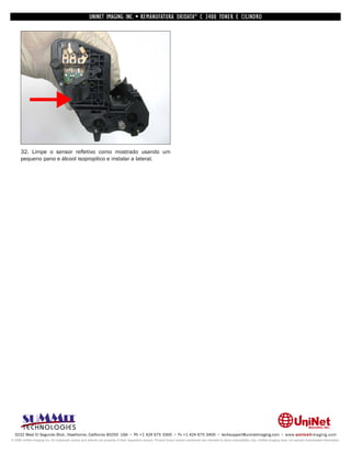 UNINET IMAGING INC. • REMANUFATURA OKIDATA ® C 3400 TONER E CILINDRO




      32. Limpe o sensor refletivo como mostrado usando um
      pequeno pano e álcool isopropilico e instalar a lateral.




  3232 West El Segundo Blvd., Hawthorne, California 90250 USA • Ph +1 424 675 3300 • Fx +1 424 675 3400 • techsupport@uninetimaging.com • www.uninetimaging.com
© 2009 UniNet Imaging Inc. All trademark names and artwork are property of their respective owners. Product brand names mentioned are intended to show compatibility only. UniNet Imaging does not warrant downloaded information.
 
