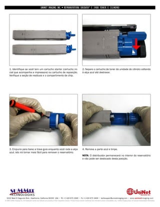 UNINET IMAGING INC. • REMANUFATURA OKIDATA ® C 3400 TONER E CILINDRO




      1. Identifique se você tem um cartucho starter (cartucho ini-                                                 2. Separe o cartucho de toner da unidade de cilindro voltando
      cial que acompanha a impressora) ou cartucho de reposição.                                                    à alça azul até destravar.
      Verifique a seção de resíduos e o compartimento de chip.




      3. Empurre para baixo a trava guia enquanto você roda a alça                                                  4. Remova a parte azul e limpe.
      azul, isto irá tornar mais fácil para remover o reservatório.
                                                                                                                    NOTA: O distribuidor permanecerá no interior do reservatório
                                                                                                                    e não pode ser deslocado desta posição.




  3232 West El Segundo Blvd., Hawthorne, California 90250 USA • Ph +1 424 675 3300 • Fx +1 424 675 3400 • techsupport@uninetimaging.com • www.uninetimaging.com
© 2009 UniNet Imaging Inc. All trademark names and artwork are property of their respective owners. Product brand names mentioned are intended to show compatibility only. UniNet Imaging does not warrant downloaded information.
 