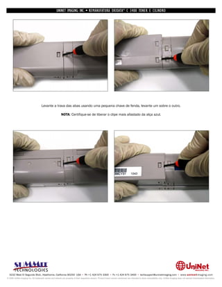 UNINET IMAGING INC. • REMANUFATURA OKIDATA ® C 3400 TONER E CILINDRO




                                     Levante a trava das abas usando uma pequena chave de fenda, levante um sobre o outro.

                                                          NOTA: Certifique-se de liberar o clipe mais afastado da alça azul.




  3232 West El Segundo Blvd., Hawthorne, California 90250 USA • Ph +1 424 675 3300 • Fx +1 424 675 3400 • techsupport@uninetimaging.com • www.uninetimaging.com
© 2009 UniNet Imaging Inc. All trademark names and artwork are property of their respective owners. Product brand names mentioned are intended to show compatibility only. UniNet Imaging does not warrant downloaded information.
 
