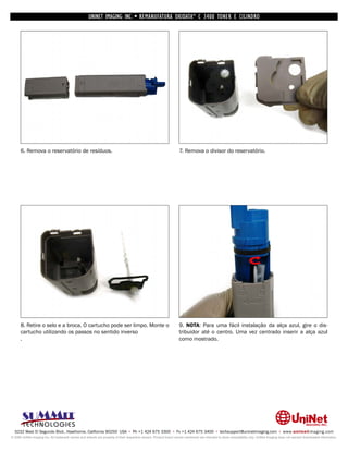UNINET IMAGING INC. • REMANUFATURA OKIDATA ® C 3400 TONER E CILINDRO




      6. Remova o reservatório de resíduos.                                                                         7. Remova o divisor do reservatório.




      8. Retire o selo e a broca. O cartucho pode ser limpo. Monte o                                                9. NOTA: Para uma fácil instalação da alça azul, gire o dis-
      cartucho utilizando os passos no sentido inverso                                                              tribuidor até o centro. Uma vez centrado inserir a alça azul
      .                                                                                                             como mostrado.




  3232 West El Segundo Blvd., Hawthorne, California 90250 USA • Ph +1 424 675 3300 • Fx +1 424 675 3400 • techsupport@uninetimaging.com • www.uninetimaging.com
© 2009 UniNet Imaging Inc. All trademark names and artwork are property of their respective owners. Product brand names mentioned are intended to show compatibility only. UniNet Imaging does not warrant downloaded information.
 