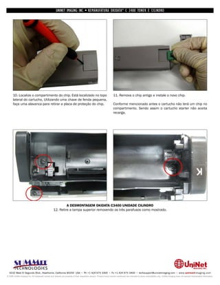 UNINET IMAGING INC. • REMANUFATURA OKIDATA ® C 3400 TONER E CILINDRO




      10. Localize o compartimento do chip. Está localizado no topo                                                 11. Remova o chip antigo e instale o novo chip.
      lateral do cartucho, Utilizando uma chave de fenda pequena,
      faça uma alavanca para retirar a placa de proteção do chip.                                                   Conforme mencionado antes o cartucho não terá um chip no
                                                                                                                    compartimento. Sendo assim o cartucho starter não aceita
                                                                                                                    recarga.




                                                           A DESMONTAGEM OKIDATA C3400 UNIDADE CILINDRO
                                                  12. Retire a tampa superior removendo os três parafusos como mostrado.




  3232 West El Segundo Blvd., Hawthorne, California 90250 USA • Ph +1 424 675 3300 • Fx +1 424 675 3400 • techsupport@uninetimaging.com • www.uninetimaging.com
© 2009 UniNet Imaging Inc. All trademark names and artwork are property of their respective owners. Product brand names mentioned are intended to show compatibility only. UniNet Imaging does not warrant downloaded information.
 