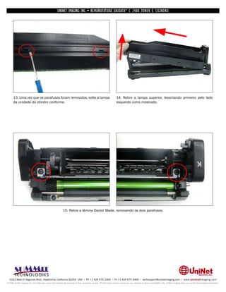 UNINET IMAGING INC. • REMANUFATURA OKIDATA ® C 3400 TONER E CILINDRO




      13. Uma vez que os parafusos foram removidos, solte a tampa                                                   14. Retire a tampa superior, levantando primeiro pelo lado
      da unidade do cilindro conforme.                                                                              esquerdo como mostrado.




                                                           15. Retire a lâmina Doctor Blade, removendo os dois parafusos.




  3232 West El Segundo Blvd., Hawthorne, California 90250 USA • Ph +1 424 675 3300 • Fx +1 424 675 3400 • techsupport@uninetimaging.com • www.uninetimaging.com
© 2009 UniNet Imaging Inc. All trademark names and artwork are property of their respective owners. Product brand names mentioned are intended to show compatibility only. UniNet Imaging does not warrant downloaded information.
 