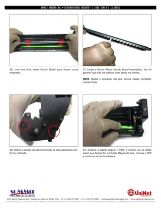 UNINET IMAGING INC. • REMANUFATURA OKIDATA ® C 3400 TONER E CILINDRO




      16. Uma vez livre, retire Doctor Blade para limpar como                                                       17. Limpe a Doctor Blade usando álcool isopropílico. Isto irá
      mostrado.                                                                                                     garantir que não há resíduo toner preso na lâmina.

                                                                                                                    NOTA: Repita o processo até que lâmina esteja completa-
                                                                                                                    mente limpa.




      18. Retire a tampa lateral removendo os dois parafusos con-                                                   19. Embora a lateral segure o PCR, o mesmo irá se soltar
      forme indicado.                                                                                               assim que tampa for removida. Depois de livre, remova o PCR
                                                                                                                    e continue retirando a lateral.




  3232 West El Segundo Blvd., Hawthorne, California 90250 USA • Ph +1 424 675 3300 • Fx +1 424 675 3400 • techsupport@uninetimaging.com • www.uninetimaging.com
© 2009 UniNet Imaging Inc. All trademark names and artwork are property of their respective owners. Product brand names mentioned are intended to show compatibility only. UniNet Imaging does not warrant downloaded information.
 