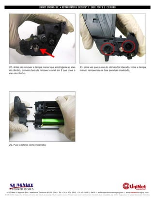 UNINET IMAGING INC. • REMANUFATURA OKIDATA ® C 3400 TONER E CILINDRO




      20. Antes de remover a tampa menor que está ligada ao eixo                                                    21. Uma vez que o eixo do cilindro foi liberado, retire a tampa
      do cilindro, primeiro terá de remover o anel em E que trava o                                                 menor, removendo os dois parafuso mostrado.
      eixo do cilindro.




      22. Puxe a lateral como mostrado.




  3232 West El Segundo Blvd., Hawthorne, California 90250 USA • Ph +1 424 675 3300 • Fx +1 424 675 3400 • techsupport@uninetimaging.com • www.uninetimaging.com
© 2009 UniNet Imaging Inc. All trademark names and artwork are property of their respective owners. Product brand names mentioned are intended to show compatibility only. UniNet Imaging does not warrant downloaded information.
 