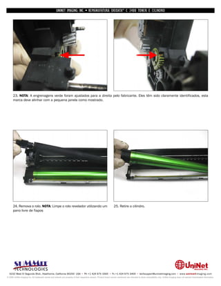 UNINET IMAGING INC. • REMANUFATURA OKIDATA ® C 3400 TONER E CILINDRO




      23. NOTA: A engrenagens verde foram ajustados para a direita pelo fabricante. Eles têm sido claramente identificados, esta
      marca deve alinhar com a pequena janela como mostrado.




      24. Remova o rolo. NOTA: Limpe o rolo revelador utilizando um                                                 25. Retire o cilindro.
      pano livre de fiapos




  3232 West El Segundo Blvd., Hawthorne, California 90250 USA • Ph +1 424 675 3300 • Fx +1 424 675 3400 • techsupport@uninetimaging.com • www.uninetimaging.com
© 2009 UniNet Imaging Inc. All trademark names and artwork are property of their respective owners. Product brand names mentioned are intended to show compatibility only. UniNet Imaging does not warrant downloaded information.
 