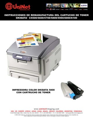 INSTRUCCIONES DE REMANUFACTURA DEL CARTUCHO DE TONER
       OKIDATA™ C5500/5600/5700/5800/5900/6000/6100




      IMPRESSORA COLOR OKIDATA 5800
         CON CARTRUCHO DE TONER




                                                         w w w. u n i n e t i m a g i n g . c o m
    USA • UK • EUROPE • AFRICA • JAPAN • CHINA • BRAZIL • MEXICO • COLOMBIA • ARGENTINA • VENEZUELA
   11124 Washington Blvd., Culver City, CA, U.S.A. 90232 • Ph +1 310 280 9620 • Fx +1 310 838 7294 • techsupport@uninetimaging.com
          © 2008 UniNet Imaging Inc. All Trademark names are property of their respective owners. Product brand names mentioned are intended to show compatibility only.
                               UniNet Imaging does not warrant downloaded information. Summit Technologies is a division of UniNet Imaging Inc.
 