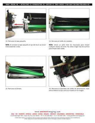 UNINET IMAGING INC. • IMAGINGINC. DE •REMANUFACTURA1240/1650 • •DE ASSEMBLING THE TONER CARTRIDGE
           UNINET IMAGING INC. • BROTHER 1240/1650
            UNINET INSTRUCCIONES         BROTHER DEL CARTUCHO DISASSEMBLING C5500/5600/5700/5800/5900/6000/6100
                                                                   TONER OKIDATA THE TONER CARTRIDGE




12. Remueva la tapa pequeña.                                                                    13. Remueva el rodillo de revelado.

NOTA: Al remover la tapa pequeña el eje del drum se encon-                                      NOTA: Utilize un paño libre de impurezas para limpiar
trará sostenido a esta.                                                                         cualquier residuo de toner. No utilize ningún tipo de químico
                                                                                                para limpiar este rodillo.




14. Remueva el Cilindro.                                                                        15. Remueva la asamblea del rodillo de alimentación medi-
                                                                                                ante al liberar la ceja como se muestra en la imagen.




                                                             w w w. u n i n e t i m a g i n g . c o m
        USA • UK • EUROPE • AFRICA • JAPAN • CHINA • BRAZIL • MEXICO • COLOMBIA • ARGENTINA • VENEZUELA
       11124 Washington Blvd., Culver City, CA, U.S.A. 90232 • Ph +1 310 280 9620 • Fx +1 310 838 7294 • techsupport@uninetimaging.com
              © 2008 UniNet Imaging Inc. All Trademark names are property of their respective owners. Product brand names mentioned are intended to show compatibility only.
                                   UniNet Imaging does not warrant downloaded information. Summit Technologies is a division of UniNet Imaging Inc.
 