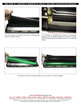 UNINET IMAGING INC. • IMAGINGINC. DE •REMANUFACTURA1240/1650 • •DE ASSEMBLING THE TONER CARTRIDGE
           UNINET IMAGING INC. • BROTHER 1240/1650
            UNINET INSTRUCCIONES         BROTHER DEL CARTUCHO DISASSEMBLING C5500/5600/5700/5800/5900/6000/6100
                                                                   TONER OKIDATA THE TONER CARTRIDGE




16. Tras remover la asamblea del rodillo de alimentación                                       17. Al instalar la asamblea del rodillo de alimentación
limpie el cartucho a fondo.                                                                    asegúrese que la cuchilla selladora se encuentre montada
                                                                                               sobre la espuma para evitar fugas de toner en la unidad del
                                                                                               cilindro.




                           18. Instale el cilindro y el rodillo revelador como se muestra en ambas imágenes.




                                                            w w w. u n i n e t i m a g i n g . c o m
       USA • UK • EUROPE • AFRICA • JAPAN • CHINA • BRAZIL • MEXICO • COLOMBIA • ARGENTINA • VENEZUELA
      11124 Washington Blvd., Culver City, CA, U.S.A. 90232 • Ph +1 310 280 9620 • Fx +1 310 838 7294 • techsupport@uninetimaging.com
             © 2008 UniNet Imaging Inc. All Trademark names are property of their respective owners. Product brand names mentioned are intended to show compatibility only.
                                  UniNet Imaging does not warrant downloaded information. Summit Technologies is a division of UniNet Imaging Inc.
 
