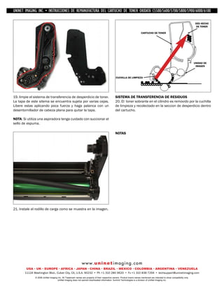 UNINET IMAGING INC. • IMAGINGINC. DE •REMANUFACTURA1240/1650 • •DE ASSEMBLING THE TONER CARTRIDGE
           UNINET IMAGING INC. • BROTHER 1240/1650
            UNINET INSTRUCCIONES         BROTHER DEL CARTUCHO DISASSEMBLING C5500/5600/5700/5800/5900/6000/6100
                                                                   TONER OKIDATA THE TONER CARTRIDGE

                                                                                                                                                                                DES HECHO
                                                                                                                                                                                 DE TONER

                                                                                                                          CARTUCHO DE TONER




                                                                                                                                                                               UNIDAD DE
                                                                                                                                                                                IMAGEN



                                                                                                CUCHILLA DE LIMPIEZA




19. limpie el sistema de transferencia de desperdicio de toner.                                 SISTEMA DE TRANSFERENCIA DE RESIDUOS
La tapa de este sitema se encuentra sujeta por varias cejas.                                    20. El toner sobrante en el cilindro es removido por la cuchilla
Libere estas aplicando poca fuerza y haga palanca con un                                        de limpieza y recolectado en la seccion de desperdicio dentro
desentornillador de cabeza plana para quitar la tapa.                                           del cartucho.

NOTA: Si utiliza una aspiradora tenga cuidado con succionar el
sello de espuma.

                                                                                                NOTAS




21. Instale el rodillo de carga como se muestra en la imagen.




                                                             w w w. u n i n e t i m a g i n g . c o m
        USA • UK • EUROPE • AFRICA • JAPAN • CHINA • BRAZIL • MEXICO • COLOMBIA • ARGENTINA • VENEZUELA
       11124 Washington Blvd., Culver City, CA, U.S.A. 90232 • Ph +1 310 280 9620 • Fx +1 310 838 7294 • techsupport@uninetimaging.com
              © 2008 UniNet Imaging Inc. All Trademark names are property of their respective owners. Product brand names mentioned are intended to show compatibility only.
                                   UniNet Imaging does not warrant downloaded information. Summit Technologies is a division of UniNet Imaging Inc.
 