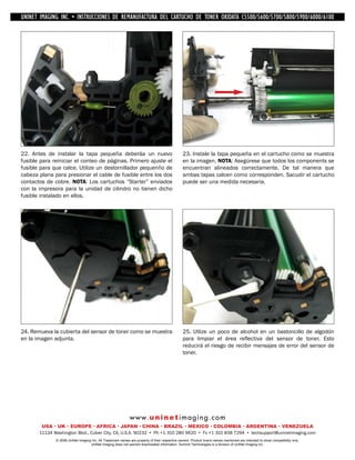 UNINET IMAGING INC. • IMAGINGINC. DE •REMANUFACTURA1240/1650 • •DE ASSEMBLING THE TONER CARTRIDGE
           UNINET IMAGING INC. • BROTHER 1240/1650
            UNINET INSTRUCCIONES         BROTHER DEL CARTUCHO DISASSEMBLING C5500/5600/5700/5800/5900/6000/6100
                                                                   TONER OKIDATA THE TONER CARTRIDGE




22. Antes de instalar la tapa pequeña deberáa un nuevo                                          23. Instale la tapa pequeña en el cartucho como se muestra
fusible para reiniciar el conteo de páginas. Primero ajuste el                                  en la imagen. NOTA: Asegúrese que todos los components se
fusible para que calce. Utilize un destornillador pequenño de                                   encuentran alineados correctamente. De tal manera que
cabeza plana para presionar el cable de fusible entre los dos                                   ambas tapas calcen como corresponden. Sacudir el cartucho
contactos de cobre. NOTA: Los cartuchos “Starter” enviados                                      puede ser una medida necesaria.
con la impresora para la unidad de cilindro no tienen dicho
fusible instalado en ellos.




24. Remueva la cubierta del sensor de toner como se muestra                                     25. Utlize un poco de alcohol en un bastoncillo de algodón
en la imagen adjunta.                                                                           para limpiar el área reflectiva del sensor de toner. Esto
                                                                                                reducirá el riesgo de recibir mensajes de error del sensor de
                                                                                                toner.




                                                             w w w. u n i n e t i m a g i n g . c o m
        USA • UK • EUROPE • AFRICA • JAPAN • CHINA • BRAZIL • MEXICO • COLOMBIA • ARGENTINA • VENEZUELA
       11124 Washington Blvd., Culver City, CA, U.S.A. 90232 • Ph +1 310 280 9620 • Fx +1 310 838 7294 • techsupport@uninetimaging.com
              © 2008 UniNet Imaging Inc. All Trademark names are property of their respective owners. Product brand names mentioned are intended to show compatibility only.
                                   UniNet Imaging does not warrant downloaded information. Summit Technologies is a division of UniNet Imaging Inc.
 