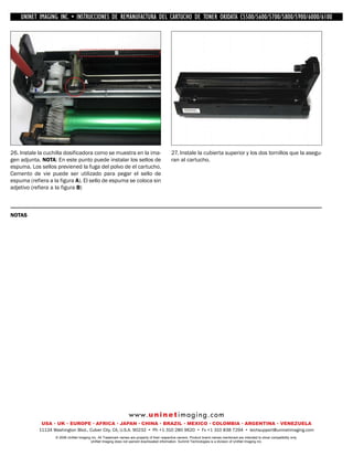 UNINET IMAGING INC. • IMAGINGINC. DE •REMANUFACTURA1240/1650 • •DE ASSEMBLING THE TONER CARTRIDGE
               UNINET IMAGING INC. • BROTHER 1240/1650
                UNINET INSTRUCCIONES         BROTHER DEL CARTUCHO DISASSEMBLING C5500/5600/5700/5800/5900/6000/6100
                                                                       TONER OKIDATA THE TONER CARTRIDGE



                                                         B




                                     A




26. Instale la cuchilla dosificadora como se muestra en la ima-                               27. Instale la cubierta superior y los dos tornillos que la asegu-
gen adjunta. NOTA: En este punto puede instalar los sellos de                                 ran al cartucho.
espuma. Los sellos previened la fuga del polvo de el cartucho.
Cemento de vie puede ser utilizado para pegar el sello de
espuma (refiera a la figura A). El sello de espuma se coloca sin
adjetivo (refiera a la figura B)



NOTAS




                                                                  w w w. u n i n e t i m a g i n g . c o m
             USA • UK • EUROPE • AFRICA • JAPAN • CHINA • BRAZIL • MEXICO • COLOMBIA • ARGENTINA • VENEZUELA
            11124 Washington Blvd., Culver City, CA, U.S.A. 90232 • Ph +1 310 280 9620 • Fx +1 310 838 7294 • techsupport@uninetimaging.com
                   © 2008 UniNet Imaging Inc. All Trademark names are property of their respective owners. Product brand names mentioned are intended to show compatibility only.
                                        UniNet Imaging does not warrant downloaded information. Summit Technologies is a division of UniNet Imaging Inc.
 