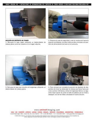 UNINET IMAGING INC. • IMAGINGINC. DE •REMANUFACTURA1240/1650 • •DE ASSEMBLING THE TONER CARTRIDGE
           UNINET IMAGING INC. • BROTHER 1240/1650
            UNINET INSTRUCCIONES         BROTHER DEL CARTUCHO DISASSEMBLING C5500/5600/5700/5800/5900/6000/6100
                                                                   TONER OKIDATA THE TONER CARTRIDGE




SECCIÓN DE DEPÓSITO DE TONER                                                                    2. Presione la ceja de seguridad y rote la manija azul hacia la
1. Remueva la tapa negra utilizando un destornillador de                                        posición de bloqueo, de este modo se abre el acceso a la sec-
cabeza plana como se muestra en la imagen adjunta.                                              ción de alimentación de toner en el cartucho.




3. Remueva la tapa que recubre enl engranaje utilizando un                                      4. Para remover por completo la sección de depósito de des-
destornillador de cabeza plana.                                                                 perdicio de toner se debe jalar la manija azul hacia fuera por
                                                                                                unos cuantos milímetros y retirar el engranaje blanco. La sigu-
                                                                                                iente mejor opción es cortar el sello de plástico por la mitad y
                                                                                                destapar uno de los hollos ubicadose en dicha sección.




                                                             w w w. u n i n e t i m a g i n g . c o m
        USA • UK • EUROPE • AFRICA • JAPAN • CHINA • BRAZIL • MEXICO • COLOMBIA • ARGENTINA • VENEZUELA
       11124 Washington Blvd., Culver City, CA, U.S.A. 90232 • Ph +1 310 280 9620 • Fx +1 310 838 7294 • techsupport@uninetimaging.com
              © 2008 UniNet Imaging Inc. All Trademark names are property of their respective owners. Product brand names mentioned are intended to show compatibility only.
                                   UniNet Imaging does not warrant downloaded information. Summit Technologies is a division of UniNet Imaging Inc.
 