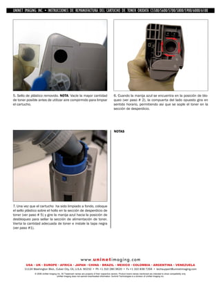 UNINET IMAGING INC. • IMAGINGINC. DE •REMANUFACTURA1240/1650 • •DE ASSEMBLING THE TONER CARTRIDGE
           UNINET IMAGING INC. • BROTHER 1240/1650
            UNINET INSTRUCCIONES         BROTHER DEL CARTUCHO DISASSEMBLING C5500/5600/5700/5800/5900/6000/6100
                                                                   TONER OKIDATA THE TONER CARTRIDGE




5. Sello de plástico removido. NOTA: Vacíe la mayor cantidad                                    6. Cuando la manija azul se encuentra en la posición de blo-
de toner posible antes de utilizar aire compirmido para limpiar                                 queo (ver paso # 2), la compuerta del lado opuesto gira en
el cartucho.                                                                                    sentido horario, permitiendo asi que se sople el toner en la
                                                                                                sección de desperdicio.




                                                                                                NOTAS




7. Una vez que el cartucho ha sido limpiado a fondo, coloque
el sello plástico sobre el hollo en la sección de desperdicio de
toner (ver paso # 5) y gire la manija azul hacia la posición de
desbloqueo para sellar la sección de alimentación de toner.
Vierta la cantidad adecuada de toner e instale la tapa negra
(ver paso #1).




                                                             w w w. u n i n e t i m a g i n g . c o m
        USA • UK • EUROPE • AFRICA • JAPAN • CHINA • BRAZIL • MEXICO • COLOMBIA • ARGENTINA • VENEZUELA
       11124 Washington Blvd., Culver City, CA, U.S.A. 90232 • Ph +1 310 280 9620 • Fx +1 310 838 7294 • techsupport@uninetimaging.com
              © 2008 UniNet Imaging Inc. All Trademark names are property of their respective owners. Product brand names mentioned are intended to show compatibility only.
                                   UniNet Imaging does not warrant downloaded information. Summit Technologies is a division of UniNet Imaging Inc.
 