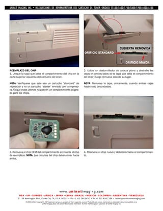 UNINET IMAGING INC. • IMAGINGINC. DE •REMANUFACTURA1240/1650 • •DE ASSEMBLING THE TONER CARTRIDGE
           UNINET IMAGING INC. • BROTHER 1240/1650
            UNINET INSTRUCCIONES         BROTHER DEL CARTUCHO DISASSEMBLING C5500/5600/5700/5800/5900/6000/6100
                                                                   TONER OKIDATA THE TONER CARTRIDGE




                                                                                                                                                   CUBIERTA REMOVIDA
                                                                                                 ORIFICIO STANDARD


                                                                                                                                                           ORIFICIO MAYOR

REEMPLAZO DEL CHIP                                                                              2. Utilize un destornillador de cabeza plana y destrabe las
1. Ubique la tapa que sella el compartimiento del chip en la                                    cejas en ambos lados de la tapa que sella el compartimiento
parte superior izquierda del cartucho de toner.                                                 del chip y luego remueva esta de su lugar.

NOTA: Verifíquese que este sea un cartucho “standard” de                                        NOTA: Remueva la tapa, unicamente, cuando ambas cejas
reposición y no un cartucho “starter” enviado con la impreso-                                   hayan sido destrabadas.
ra. Ya que estos últimos no poseen un compartimiento asigna-
do para los chips.




3. Remueva el chip OEM del compartimiento en inserte el chip                                    4. Posicione el chip nuevo y delslícelo hacia el compartimien-
de reemplazo. NOTA: Los circuitos del chip deben mirar hacia                                    to.
arriba.




                                                             w w w. u n i n e t i m a g i n g . c o m
        USA • UK • EUROPE • AFRICA • JAPAN • CHINA • BRAZIL • MEXICO • COLOMBIA • ARGENTINA • VENEZUELA
       11124 Washington Blvd., Culver City, CA, U.S.A. 90232 • Ph +1 310 280 9620 • Fx +1 310 838 7294 • techsupport@uninetimaging.com
              © 2008 UniNet Imaging Inc. All Trademark names are property of their respective owners. Product brand names mentioned are intended to show compatibility only.
                                   UniNet Imaging does not warrant downloaded information. Summit Technologies is a division of UniNet Imaging Inc.
 