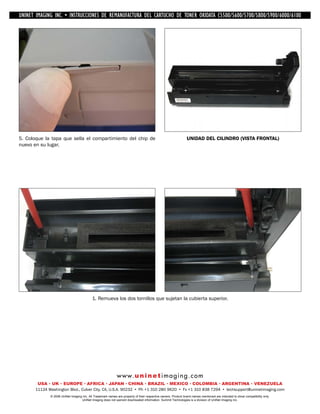 UNINET IMAGING INC. • IMAGINGINC. DE •REMANUFACTURA1240/1650 • •DE ASSEMBLING THE TONER CARTRIDGE
           UNINET IMAGING INC. • BROTHER 1240/1650
            UNINET INSTRUCCIONES         BROTHER DEL CARTUCHO DISASSEMBLING C5500/5600/5700/5800/5900/6000/6100
                                                                   TONER OKIDATA THE TONER CARTRIDGE




5. Coloque la tapa que sella el compartimiento del chip de                                                      UNIDAD DEL CILINDRO (VISTA FRONTAL)
nuevo en su lugar.




                                            1. Remueva los dos tornillos que sujetan la cubierta superior.




                                                             w w w. u n i n e t i m a g i n g . c o m
        USA • UK • EUROPE • AFRICA • JAPAN • CHINA • BRAZIL • MEXICO • COLOMBIA • ARGENTINA • VENEZUELA
       11124 Washington Blvd., Culver City, CA, U.S.A. 90232 • Ph +1 310 280 9620 • Fx +1 310 838 7294 • techsupport@uninetimaging.com
              © 2008 UniNet Imaging Inc. All Trademark names are property of their respective owners. Product brand names mentioned are intended to show compatibility only.
                                   UniNet Imaging does not warrant downloaded information. Summit Technologies is a division of UniNet Imaging Inc.
 