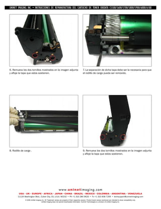 UNINET IMAGING INC. • IMAGINGINC. DE •REMANUFACTURA1240/1650 • •DE ASSEMBLING THE TONER CARTRIDGE
           UNINET IMAGING INC. • BROTHER 1240/1650
            UNINET INSTRUCCIONES         BROTHER DEL CARTUCHO DISASSEMBLING C5500/5600/5700/5800/5900/6000/6100
                                                                   TONER OKIDATA THE TONER CARTRIDGE




6. Remueva los dos tornillos mostrados en la imagen adjunta                                      7. La separación de dicha tapa debe ser la necesaria para que
y afloje la tapa que estos sostienen.                                                            el rodillo de carga pueda ser removido.




8. Rodillo de carga .                                                                            9. Remueva los dos tornillos mostrados en la imagen adjunta
                                                                                                 y afloje la tapa que estos sostienen.




                                                              w w w. u n i n e t i m a g i n g . c o m
        USA • UK • EUROPE • AFRICA • JAPAN • CHINA • BRAZIL • MEXICO • COLOMBIA • ARGENTINA • VENEZUELA
       11124 Washington Blvd., Culver City, CA, U.S.A. 90232 • Ph +1 310 280 9620 • Fx +1 310 838 7294 • techsupport@uninetimaging.com
               © 2008 UniNet Imaging Inc. All Trademark names are property of their respective owners. Product brand names mentioned are intended to show compatibility only.
                                    UniNet Imaging does not warrant downloaded information. Summit Technologies is a division of UniNet Imaging Inc.
 